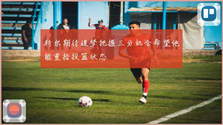 科尔期待追梦把握三分机会希望他能重拾投篮状态