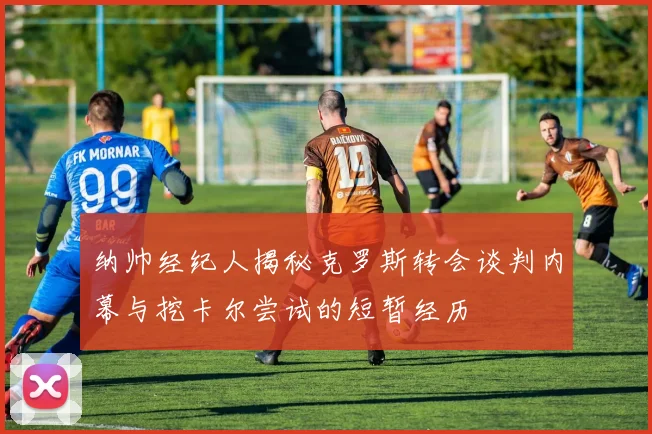 纳帅经纪人揭秘克罗斯转会谈判内幕与挖卡尔尝试的短暂经历