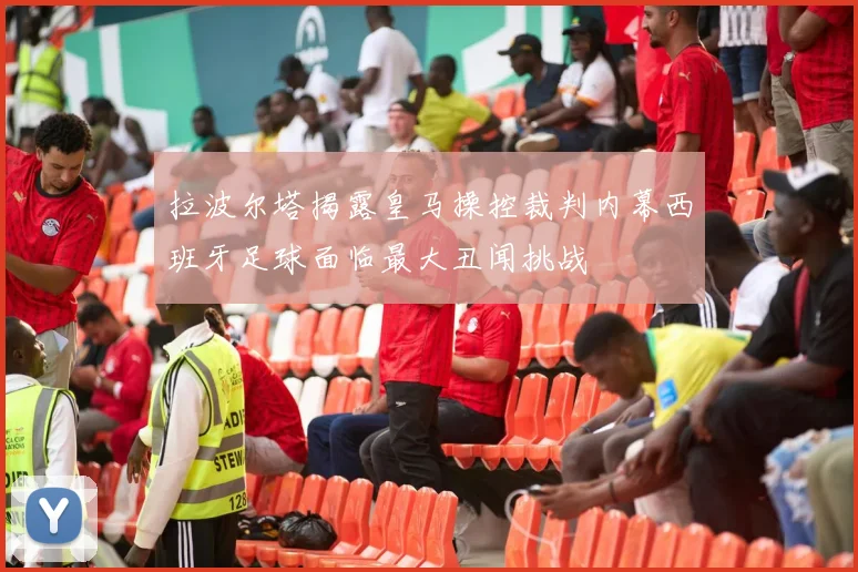 拉波尔塔揭露皇马操控裁判内幕西班牙足球面临最大丑闻挑战