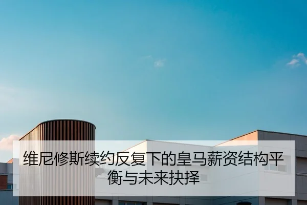 维尼修斯续约反复下的皇马薪资结构平衡与未来抉择