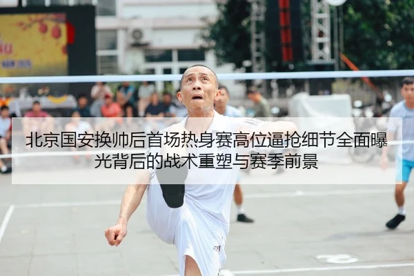 北京国安换帅后首场热身赛高位逼抢细节全面曝光背后的战术重塑与赛季前景