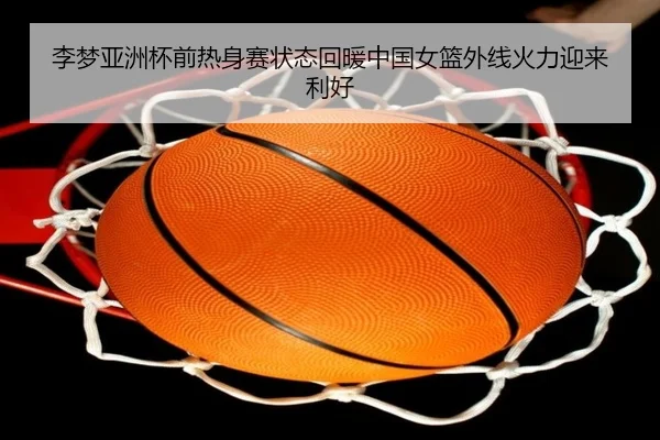 李梦亚洲杯前热身赛状态回暖中国女篮外线火力迎来利好